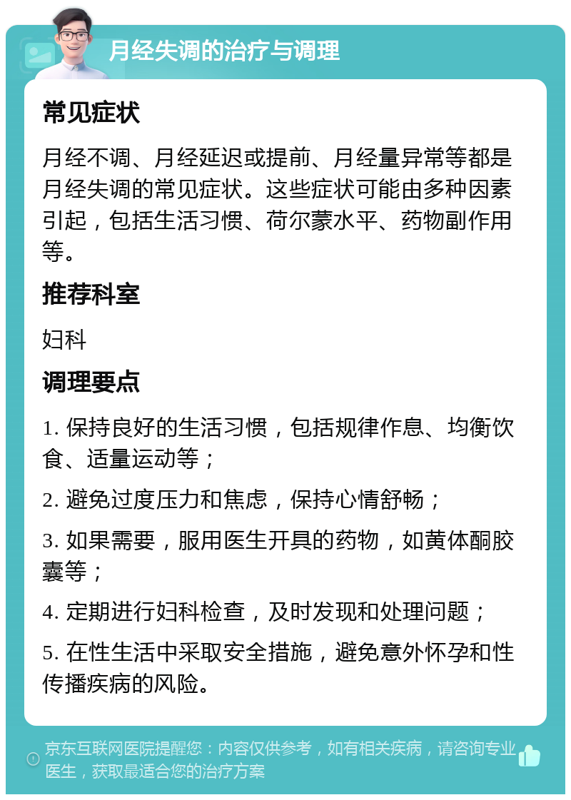 月经失调的治疗与调理 常见症状 月经不调、月经延迟或提前、月经量异常等都是月经失调的常见症状。这些症状可能由多种因素引起，包括生活习惯、荷尔蒙水平、药物副作用等。 推荐科室 妇科 调理要点 1. 保持良好的生活习惯，包括规律作息、均衡饮食、适量运动等； 2. 避免过度压力和焦虑，保持心情舒畅； 3. 如果需要，服用医生开具的药物，如黄体酮胶囊等； 4. 定期进行妇科检查，及时发现和处理问题； 5. 在性生活中采取安全措施，避免意外怀孕和性传播疾病的风险。