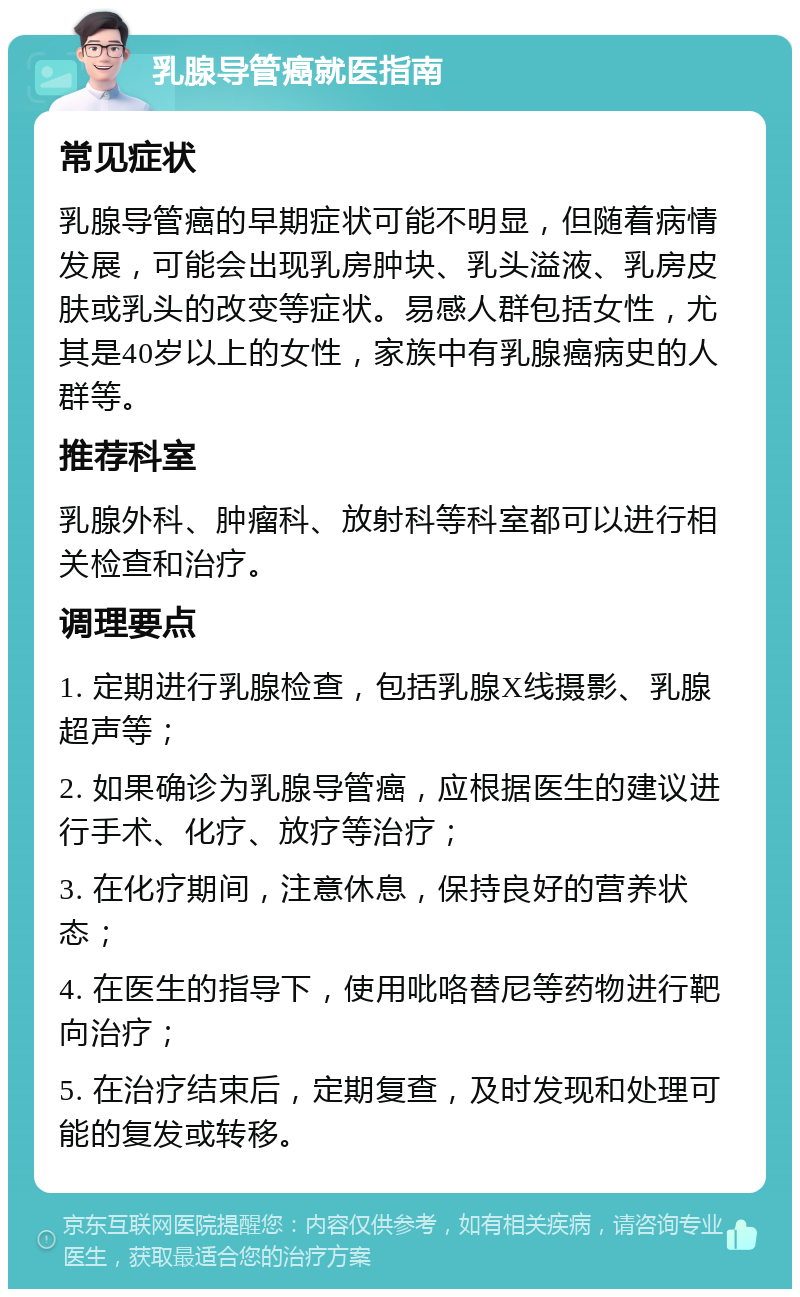 乳腺导管癌就医指南 常见症状 乳腺导管癌的早期症状可能不明显，但随着病情发展，可能会出现乳房肿块、乳头溢液、乳房皮肤或乳头的改变等症状。易感人群包括女性，尤其是40岁以上的女性，家族中有乳腺癌病史的人群等。 推荐科室 乳腺外科、肿瘤科、放射科等科室都可以进行相关检查和治疗。 调理要点 1. 定期进行乳腺检查，包括乳腺X线摄影、乳腺超声等； 2. 如果确诊为乳腺导管癌，应根据医生的建议进行手术、化疗、放疗等治疗； 3. 在化疗期间，注意休息，保持良好的营养状态； 4. 在医生的指导下，使用吡咯替尼等药物进行靶向治疗； 5. 在治疗结束后，定期复查，及时发现和处理可能的复发或转移。