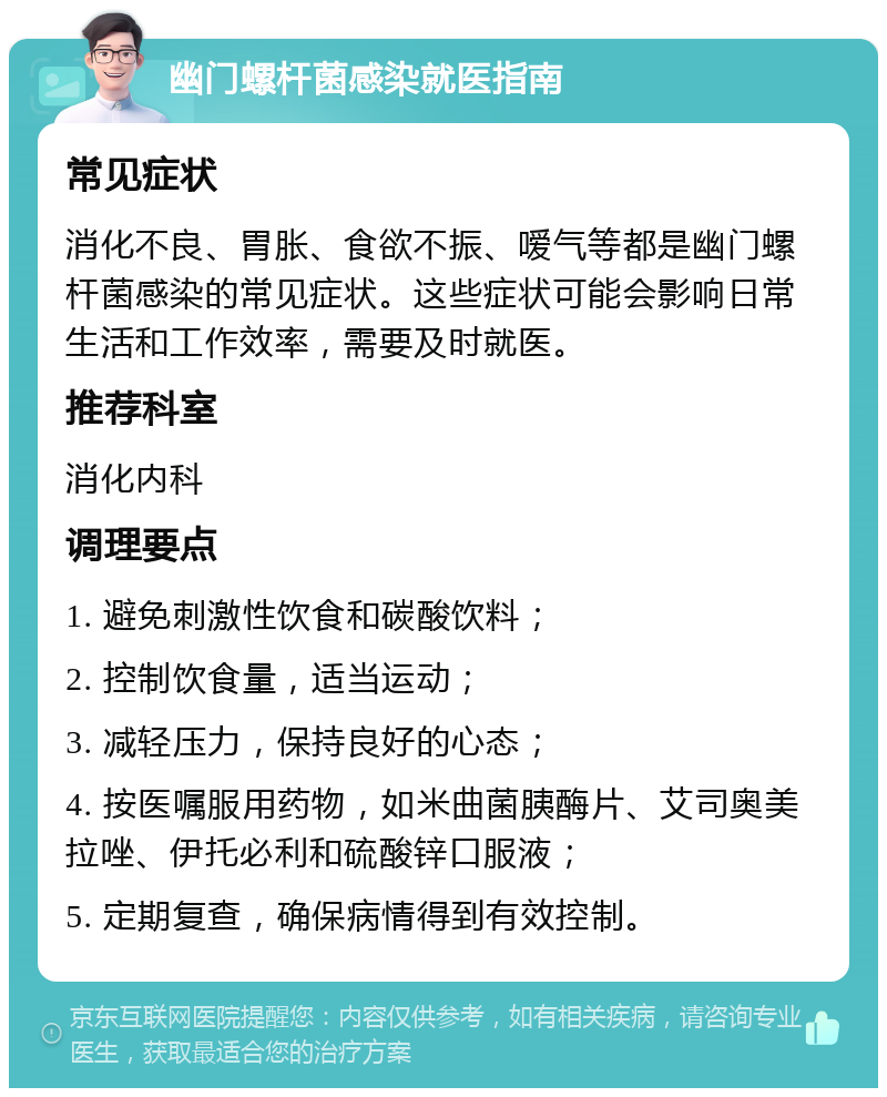 幽门螺杆菌感染就医指南 常见症状 消化不良、胃胀、食欲不振、嗳气等都是幽门螺杆菌感染的常见症状。这些症状可能会影响日常生活和工作效率，需要及时就医。 推荐科室 消化内科 调理要点 1. 避免刺激性饮食和碳酸饮料； 2. 控制饮食量，适当运动； 3. 减轻压力，保持良好的心态； 4. 按医嘱服用药物，如米曲菌胰酶片、艾司奥美拉唑、伊托必利和硫酸锌口服液； 5. 定期复查，确保病情得到有效控制。