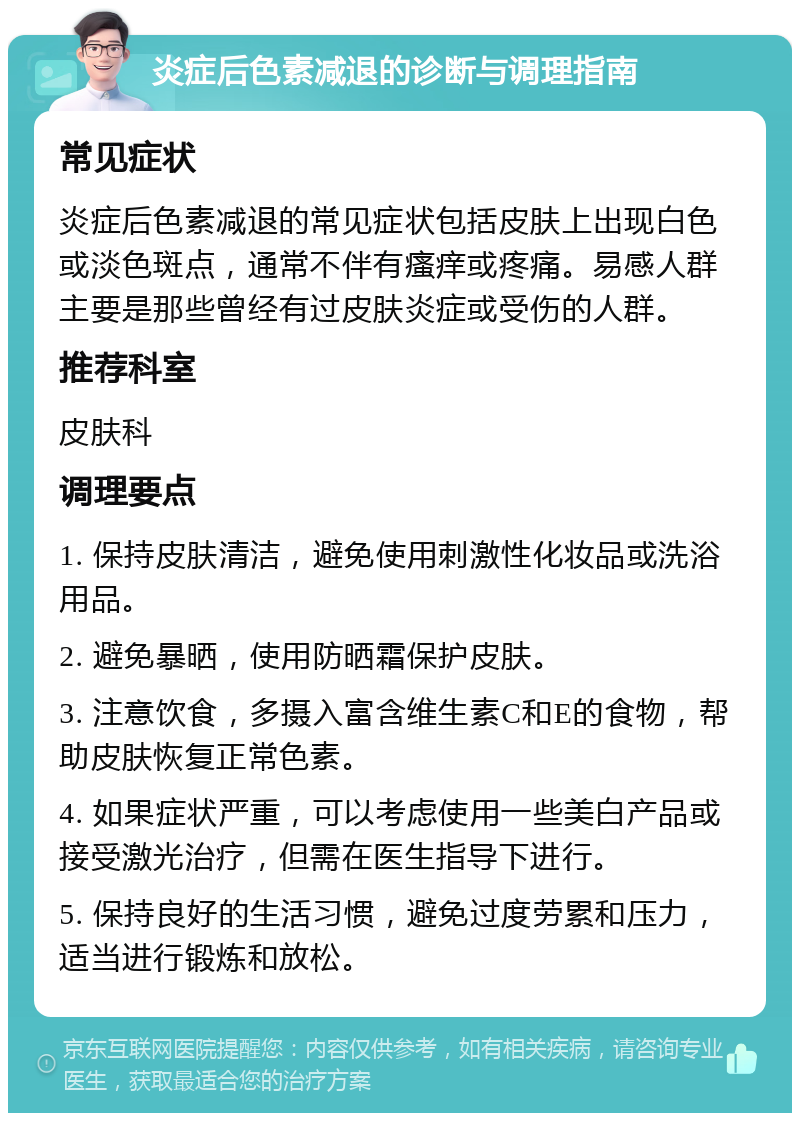 炎症后色素减退的诊断与调理指南 常见症状 炎症后色素减退的常见症状包括皮肤上出现白色或淡色斑点，通常不伴有瘙痒或疼痛。易感人群主要是那些曾经有过皮肤炎症或受伤的人群。 推荐科室 皮肤科 调理要点 1. 保持皮肤清洁，避免使用刺激性化妆品或洗浴用品。 2. 避免暴晒，使用防晒霜保护皮肤。 3. 注意饮食，多摄入富含维生素C和E的食物，帮助皮肤恢复正常色素。 4. 如果症状严重，可以考虑使用一些美白产品或接受激光治疗，但需在医生指导下进行。 5. 保持良好的生活习惯，避免过度劳累和压力，适当进行锻炼和放松。