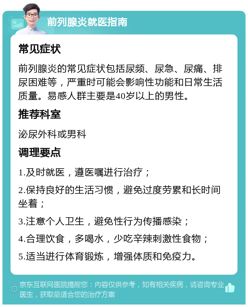 前列腺炎就医指南 常见症状 前列腺炎的常见症状包括尿频、尿急、尿痛、排尿困难等，严重时可能会影响性功能和日常生活质量。易感人群主要是40岁以上的男性。 推荐科室 泌尿外科或男科 调理要点 1.及时就医，遵医嘱进行治疗； 2.保持良好的生活习惯，避免过度劳累和长时间坐着； 3.注意个人卫生，避免性行为传播感染； 4.合理饮食，多喝水，少吃辛辣刺激性食物； 5.适当进行体育锻炼，增强体质和免疫力。