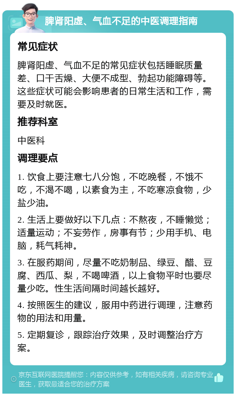 脾肾阳虚、气血不足的中医调理指南 常见症状 脾肾阳虚、气血不足的常见症状包括睡眠质量差、口干舌燥、大便不成型、勃起功能障碍等。这些症状可能会影响患者的日常生活和工作，需要及时就医。 推荐科室 中医科 调理要点 1. 饮食上要注意七八分饱，不吃晚餐，不饿不吃，不渴不喝，以素食为主，不吃寒凉食物，少盐少油。 2. 生活上要做好以下几点：不熬夜，不睡懒觉；适量运动；不妄劳作，房事有节；少用手机、电脑，耗气耗神。 3. 在服药期间，尽量不吃奶制品、绿豆、醋、豆腐、西瓜、梨，不喝啤酒，以上食物平时也要尽量少吃。性生活间隔时间越长越好。 4. 按照医生的建议，服用中药进行调理，注意药物的用法和用量。 5. 定期复诊，跟踪治疗效果，及时调整治疗方案。