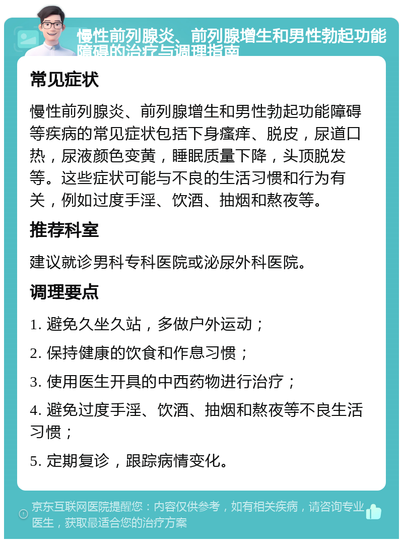 慢性前列腺炎、前列腺增生和男性勃起功能障碍的治疗与调理指南 常见症状 慢性前列腺炎、前列腺增生和男性勃起功能障碍等疾病的常见症状包括下身瘙痒、脱皮，尿道口热，尿液颜色变黄，睡眠质量下降，头顶脱发等。这些症状可能与不良的生活习惯和行为有关，例如过度手淫、饮酒、抽烟和熬夜等。 推荐科室 建议就诊男科专科医院或泌尿外科医院。 调理要点 1. 避免久坐久站，多做户外运动； 2. 保持健康的饮食和作息习惯； 3. 使用医生开具的中西药物进行治疗； 4. 避免过度手淫、饮酒、抽烟和熬夜等不良生活习惯； 5. 定期复诊，跟踪病情变化。