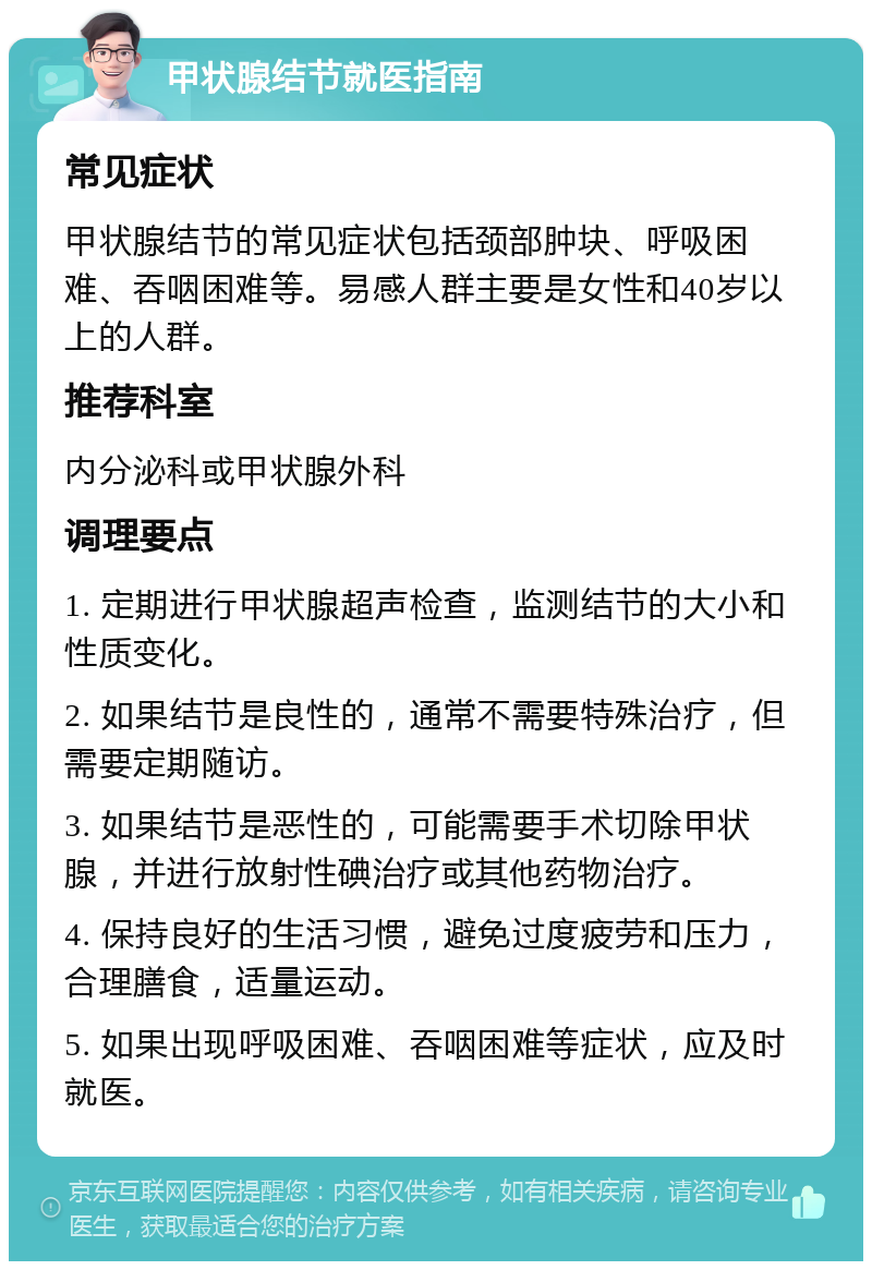 甲状腺结节就医指南 常见症状 甲状腺结节的常见症状包括颈部肿块、呼吸困难、吞咽困难等。易感人群主要是女性和40岁以上的人群。 推荐科室 内分泌科或甲状腺外科 调理要点 1. 定期进行甲状腺超声检查，监测结节的大小和性质变化。 2. 如果结节是良性的，通常不需要特殊治疗，但需要定期随访。 3. 如果结节是恶性的，可能需要手术切除甲状腺，并进行放射性碘治疗或其他药物治疗。 4. 保持良好的生活习惯，避免过度疲劳和压力，合理膳食，适量运动。 5. 如果出现呼吸困难、吞咽困难等症状，应及时就医。