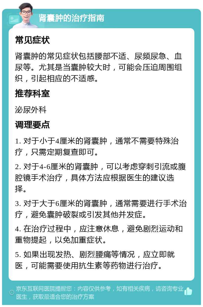 肾囊肿的治疗指南 常见症状 肾囊肿的常见症状包括腰部不适、尿频尿急、血尿等。尤其是当囊肿较大时，可能会压迫周围组织，引起相应的不适感。 推荐科室 泌尿外科 调理要点 1. 对于小于4厘米的肾囊肿，通常不需要特殊治疗，只需定期复查即可。 2. 对于4-6厘米的肾囊肿，可以考虑穿刺引流或腹腔镜手术治疗，具体方法应根据医生的建议选择。 3. 对于大于6厘米的肾囊肿，通常需要进行手术治疗，避免囊肿破裂或引发其他并发症。 4. 在治疗过程中，应注意休息，避免剧烈运动和重物提起，以免加重症状。 5. 如果出现发热、剧烈腰痛等情况，应立即就医，可能需要使用抗生素等药物进行治疗。