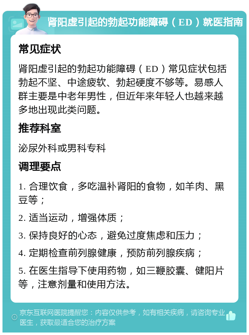 肾阳虚引起的勃起功能障碍（ED）就医指南 常见症状 肾阳虚引起的勃起功能障碍（ED）常见症状包括勃起不坚、中途疲软、勃起硬度不够等。易感人群主要是中老年男性，但近年来年轻人也越来越多地出现此类问题。 推荐科室 泌尿外科或男科专科 调理要点 1. 合理饮食，多吃温补肾阳的食物，如羊肉、黑豆等； 2. 适当运动，增强体质； 3. 保持良好的心态，避免过度焦虑和压力； 4. 定期检查前列腺健康，预防前列腺疾病； 5. 在医生指导下使用药物，如三鞭胶囊、健阳片等，注意剂量和使用方法。