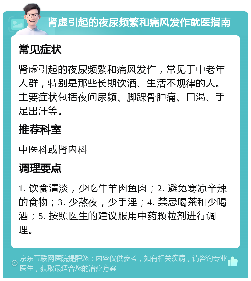 肾虚引起的夜尿频繁和痛风发作就医指南 常见症状 肾虚引起的夜尿频繁和痛风发作，常见于中老年人群，特别是那些长期饮酒、生活不规律的人。主要症状包括夜间尿频、脚踝骨肿痛、口渴、手足出汗等。 推荐科室 中医科或肾内科 调理要点 1. 饮食清淡，少吃牛羊肉鱼肉；2. 避免寒凉辛辣的食物；3. 少熬夜，少手淫；4. 禁忌喝茶和少喝酒；5. 按照医生的建议服用中药颗粒剂进行调理。