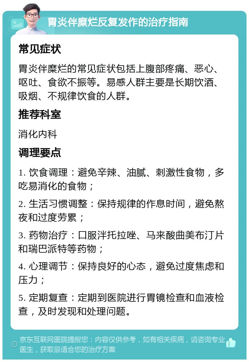 胃炎伴糜烂反复发作的治疗指南 常见症状 胃炎伴糜烂的常见症状包括上腹部疼痛、恶心、呕吐、食欲不振等。易感人群主要是长期饮酒、吸烟、不规律饮食的人群。 推荐科室 消化内科 调理要点 1. 饮食调理：避免辛辣、油腻、刺激性食物，多吃易消化的食物； 2. 生活习惯调整：保持规律的作息时间，避免熬夜和过度劳累； 3. 药物治疗：口服泮托拉唑、马来酸曲美布汀片和瑞巴派特等药物； 4. 心理调节：保持良好的心态，避免过度焦虑和压力； 5. 定期复查：定期到医院进行胃镜检查和血液检查，及时发现和处理问题。