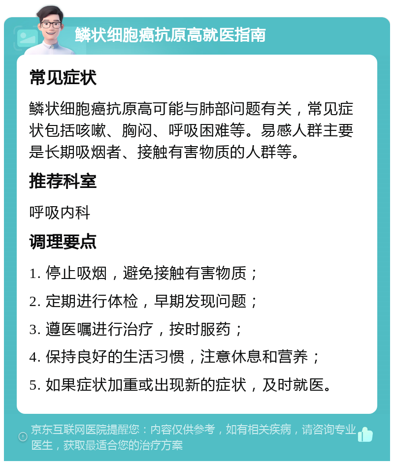 鳞状细胞癌抗原高就医指南 常见症状 鳞状细胞癌抗原高可能与肺部问题有关，常见症状包括咳嗽、胸闷、呼吸困难等。易感人群主要是长期吸烟者、接触有害物质的人群等。 推荐科室 呼吸内科 调理要点 1. 停止吸烟，避免接触有害物质； 2. 定期进行体检，早期发现问题； 3. 遵医嘱进行治疗，按时服药； 4. 保持良好的生活习惯，注意休息和营养； 5. 如果症状加重或出现新的症状，及时就医。