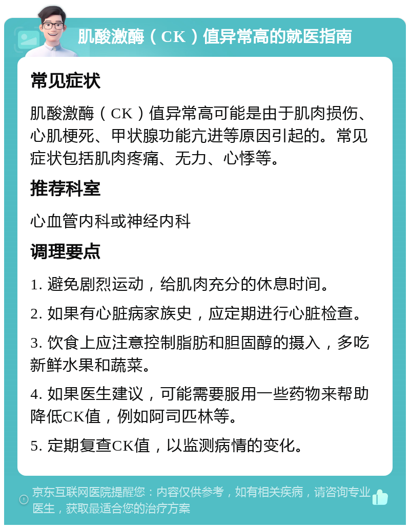 肌酸激酶（CK）值异常高的就医指南 常见症状 肌酸激酶（CK）值异常高可能是由于肌肉损伤、心肌梗死、甲状腺功能亢进等原因引起的。常见症状包括肌肉疼痛、无力、心悸等。 推荐科室 心血管内科或神经内科 调理要点 1. 避免剧烈运动，给肌肉充分的休息时间。 2. 如果有心脏病家族史，应定期进行心脏检查。 3. 饮食上应注意控制脂肪和胆固醇的摄入，多吃新鲜水果和蔬菜。 4. 如果医生建议，可能需要服用一些药物来帮助降低CK值，例如阿司匹林等。 5. 定期复查CK值，以监测病情的变化。