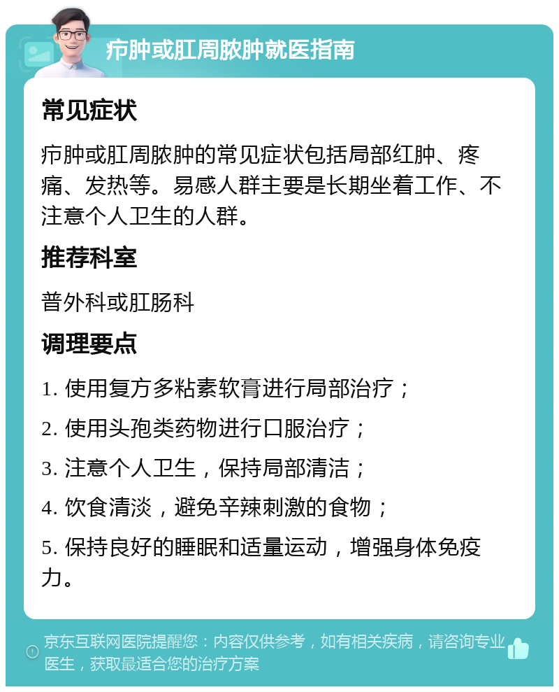 疖肿或肛周脓肿就医指南 常见症状 疖肿或肛周脓肿的常见症状包括局部红肿、疼痛、发热等。易感人群主要是长期坐着工作、不注意个人卫生的人群。 推荐科室 普外科或肛肠科 调理要点 1. 使用复方多粘素软膏进行局部治疗； 2. 使用头孢类药物进行口服治疗； 3. 注意个人卫生，保持局部清洁； 4. 饮食清淡，避免辛辣刺激的食物； 5. 保持良好的睡眠和适量运动，增强身体免疫力。