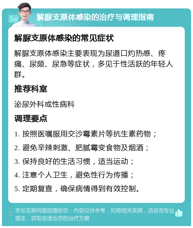 解脲支原体感染的治疗与调理指南 解脲支原体感染的常见症状 解脲支原体感染主要表现为尿道口灼热感、疼痛、尿频、尿急等症状，多见于性活跃的年轻人群。 推荐科室 泌尿外科或性病科 调理要点 1. 按照医嘱服用交沙霉素片等抗生素药物； 2. 避免辛辣刺激、肥腻霉变食物及烟酒； 3. 保持良好的生活习惯，适当运动； 4. 注意个人卫生，避免性行为传播； 5. 定期复查，确保病情得到有效控制。