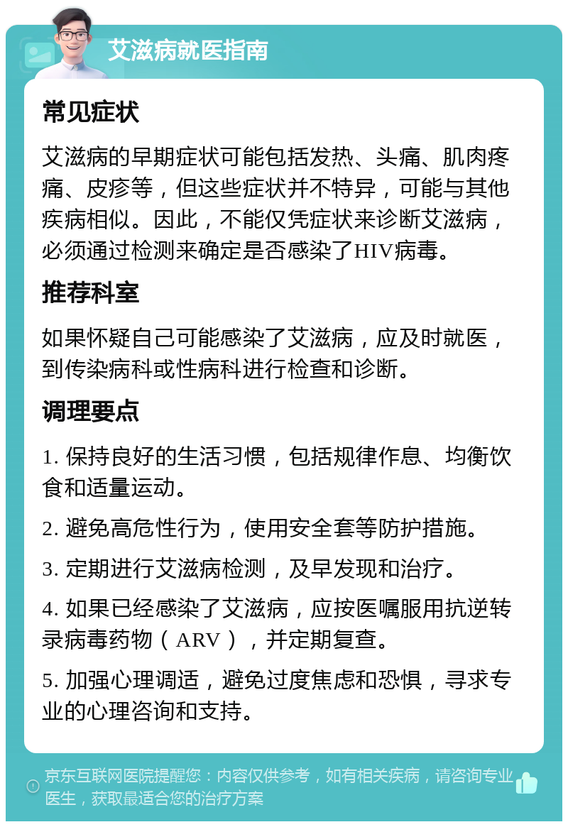 艾滋病就医指南 常见症状 艾滋病的早期症状可能包括发热、头痛、肌肉疼痛、皮疹等，但这些症状并不特异，可能与其他疾病相似。因此，不能仅凭症状来诊断艾滋病，必须通过检测来确定是否感染了HIV病毒。 推荐科室 如果怀疑自己可能感染了艾滋病，应及时就医，到传染病科或性病科进行检查和诊断。 调理要点 1. 保持良好的生活习惯，包括规律作息、均衡饮食和适量运动。 2. 避免高危性行为，使用安全套等防护措施。 3. 定期进行艾滋病检测，及早发现和治疗。 4. 如果已经感染了艾滋病，应按医嘱服用抗逆转录病毒药物（ARV），并定期复查。 5. 加强心理调适，避免过度焦虑和恐惧，寻求专业的心理咨询和支持。