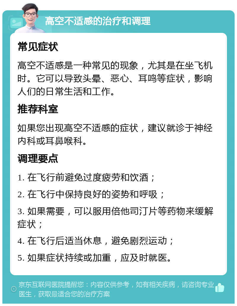 高空不适感的治疗和调理 常见症状 高空不适感是一种常见的现象，尤其是在坐飞机时。它可以导致头晕、恶心、耳鸣等症状，影响人们的日常生活和工作。 推荐科室 如果您出现高空不适感的症状，建议就诊于神经内科或耳鼻喉科。 调理要点 1. 在飞行前避免过度疲劳和饮酒； 2. 在飞行中保持良好的姿势和呼吸； 3. 如果需要，可以服用倍他司汀片等药物来缓解症状； 4. 在飞行后适当休息，避免剧烈运动； 5. 如果症状持续或加重，应及时就医。