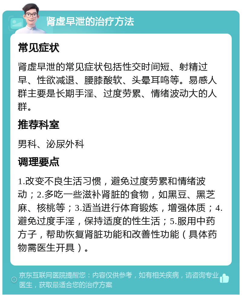 肾虚早泄的治疗方法 常见症状 肾虚早泄的常见症状包括性交时间短、射精过早、性欲减退、腰膝酸软、头晕耳鸣等。易感人群主要是长期手淫、过度劳累、情绪波动大的人群。 推荐科室 男科、泌尿外科 调理要点 1.改变不良生活习惯，避免过度劳累和情绪波动；2.多吃一些滋补肾脏的食物，如黑豆、黑芝麻、核桃等；3.适当进行体育锻炼，增强体质；4.避免过度手淫，保持适度的性生活；5.服用中药方子，帮助恢复肾脏功能和改善性功能（具体药物需医生开具）。