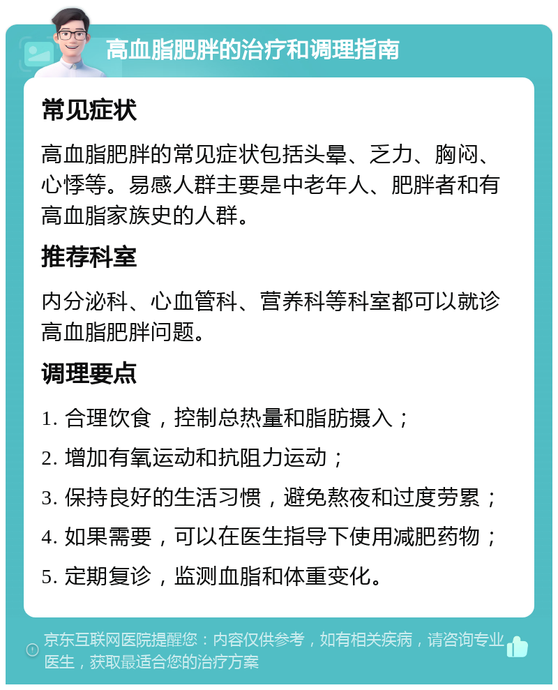 高血脂肥胖的治疗和调理指南 常见症状 高血脂肥胖的常见症状包括头晕、乏力、胸闷、心悸等。易感人群主要是中老年人、肥胖者和有高血脂家族史的人群。 推荐科室 内分泌科、心血管科、营养科等科室都可以就诊高血脂肥胖问题。 调理要点 1. 合理饮食，控制总热量和脂肪摄入； 2. 增加有氧运动和抗阻力运动； 3. 保持良好的生活习惯，避免熬夜和过度劳累； 4. 如果需要，可以在医生指导下使用减肥药物； 5. 定期复诊，监测血脂和体重变化。