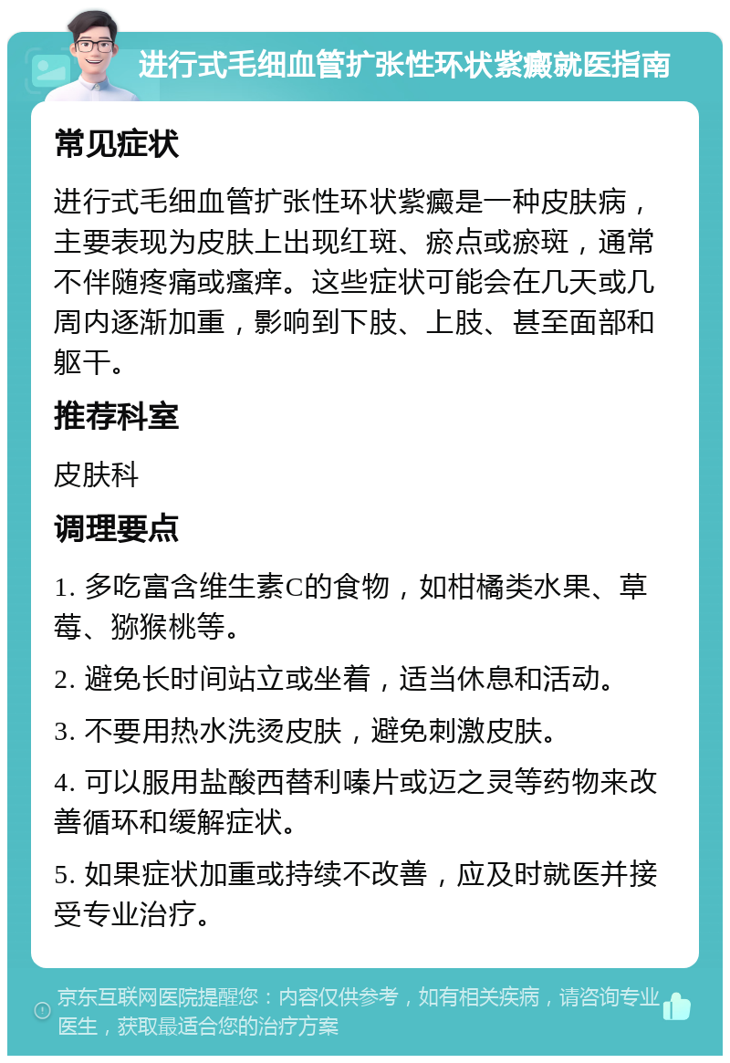 进行式毛细血管扩张性环状紫癜就医指南 常见症状 进行式毛细血管扩张性环状紫癜是一种皮肤病，主要表现为皮肤上出现红斑、瘀点或瘀斑，通常不伴随疼痛或瘙痒。这些症状可能会在几天或几周内逐渐加重，影响到下肢、上肢、甚至面部和躯干。 推荐科室 皮肤科 调理要点 1. 多吃富含维生素C的食物，如柑橘类水果、草莓、猕猴桃等。 2. 避免长时间站立或坐着，适当休息和活动。 3. 不要用热水洗烫皮肤，避免刺激皮肤。 4. 可以服用盐酸西替利嗪片或迈之灵等药物来改善循环和缓解症状。 5. 如果症状加重或持续不改善，应及时就医并接受专业治疗。