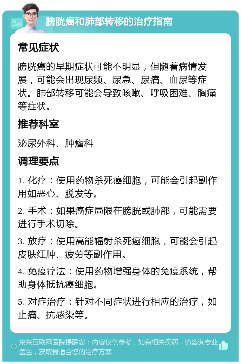 膀胱癌和肺部转移的治疗指南 常见症状 膀胱癌的早期症状可能不明显，但随着病情发展，可能会出现尿频、尿急、尿痛、血尿等症状。肺部转移可能会导致咳嗽、呼吸困难、胸痛等症状。 推荐科室 泌尿外科、肿瘤科 调理要点 1. 化疗：使用药物杀死癌细胞，可能会引起副作用如恶心、脱发等。 2. 手术：如果癌症局限在膀胱或肺部，可能需要进行手术切除。 3. 放疗：使用高能辐射杀死癌细胞，可能会引起皮肤红肿、疲劳等副作用。 4. 免疫疗法：使用药物增强身体的免疫系统，帮助身体抵抗癌细胞。 5. 对症治疗：针对不同症状进行相应的治疗，如止痛、抗感染等。