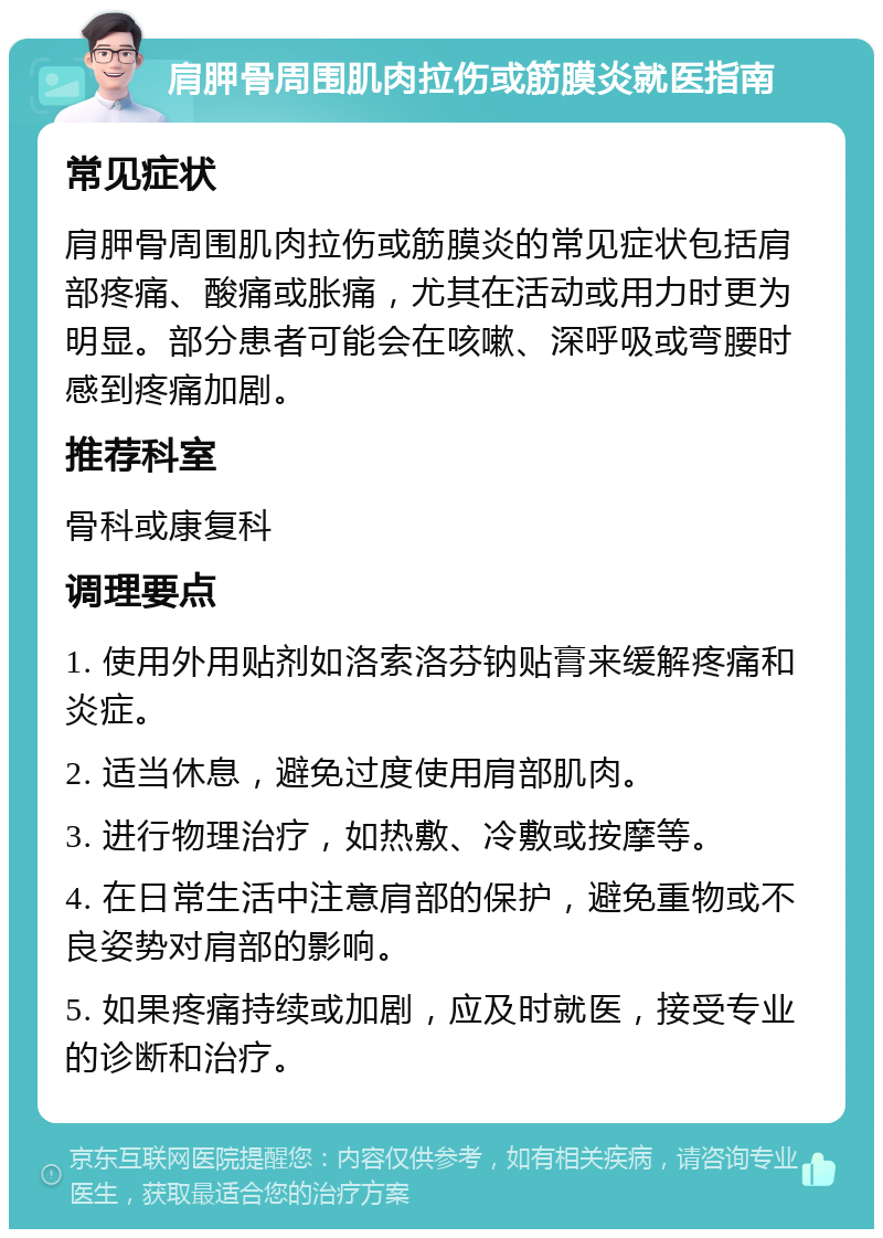 肩胛骨周围肌肉拉伤或筋膜炎就医指南 常见症状 肩胛骨周围肌肉拉伤或筋膜炎的常见症状包括肩部疼痛、酸痛或胀痛，尤其在活动或用力时更为明显。部分患者可能会在咳嗽、深呼吸或弯腰时感到疼痛加剧。 推荐科室 骨科或康复科 调理要点 1. 使用外用贴剂如洛索洛芬钠贴膏来缓解疼痛和炎症。 2. 适当休息，避免过度使用肩部肌肉。 3. 进行物理治疗，如热敷、冷敷或按摩等。 4. 在日常生活中注意肩部的保护，避免重物或不良姿势对肩部的影响。 5. 如果疼痛持续或加剧，应及时就医，接受专业的诊断和治疗。