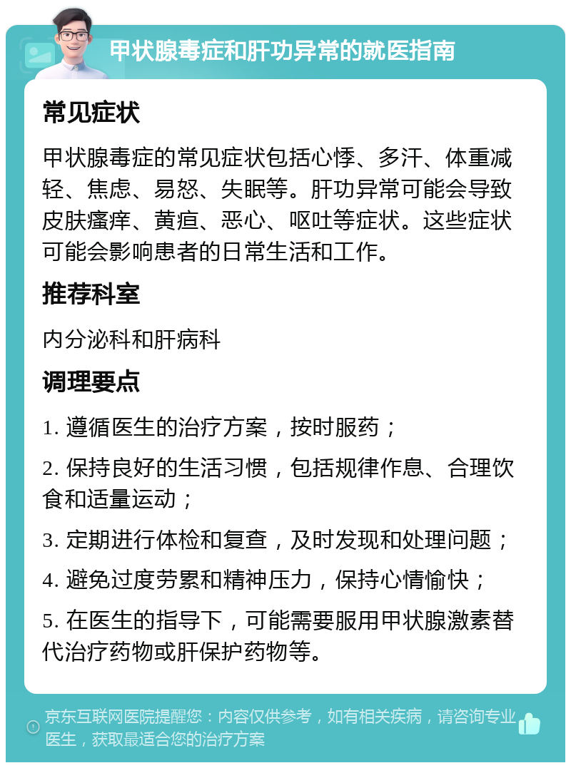 甲状腺毒症和肝功异常的就医指南 常见症状 甲状腺毒症的常见症状包括心悸、多汗、体重减轻、焦虑、易怒、失眠等。肝功异常可能会导致皮肤瘙痒、黄疸、恶心、呕吐等症状。这些症状可能会影响患者的日常生活和工作。 推荐科室 内分泌科和肝病科 调理要点 1. 遵循医生的治疗方案，按时服药； 2. 保持良好的生活习惯，包括规律作息、合理饮食和适量运动； 3. 定期进行体检和复查，及时发现和处理问题； 4. 避免过度劳累和精神压力，保持心情愉快； 5. 在医生的指导下，可能需要服用甲状腺激素替代治疗药物或肝保护药物等。