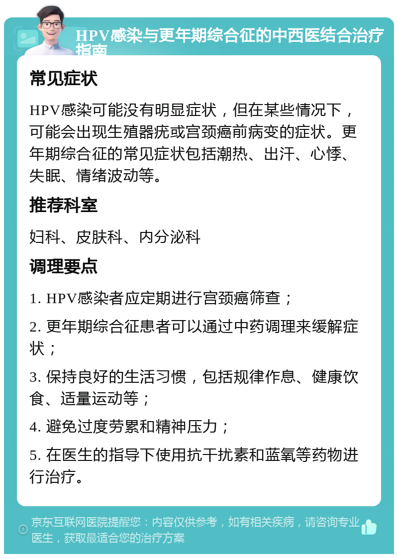 HPV感染与更年期综合征的中西医结合治疗指南 常见症状 HPV感染可能没有明显症状，但在某些情况下，可能会出现生殖器疣或宫颈癌前病变的症状。更年期综合征的常见症状包括潮热、出汗、心悸、失眠、情绪波动等。 推荐科室 妇科、皮肤科、内分泌科 调理要点 1. HPV感染者应定期进行宫颈癌筛查； 2. 更年期综合征患者可以通过中药调理来缓解症状； 3. 保持良好的生活习惯，包括规律作息、健康饮食、适量运动等； 4. 避免过度劳累和精神压力； 5. 在医生的指导下使用抗干扰素和蓝氧等药物进行治疗。