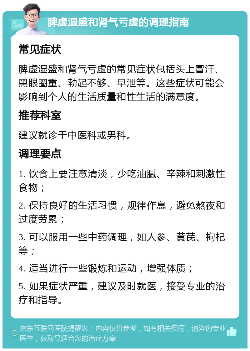 脾虚湿盛和肾气亏虚的调理指南 常见症状 脾虚湿盛和肾气亏虚的常见症状包括头上冒汗、黑眼圈重、勃起不够、早泄等。这些症状可能会影响到个人的生活质量和性生活的满意度。 推荐科室 建议就诊于中医科或男科。 调理要点 1. 饮食上要注意清淡，少吃油腻、辛辣和刺激性食物； 2. 保持良好的生活习惯，规律作息，避免熬夜和过度劳累； 3. 可以服用一些中药调理，如人参、黄芪、枸杞等； 4. 适当进行一些锻炼和运动，增强体质； 5. 如果症状严重，建议及时就医，接受专业的治疗和指导。