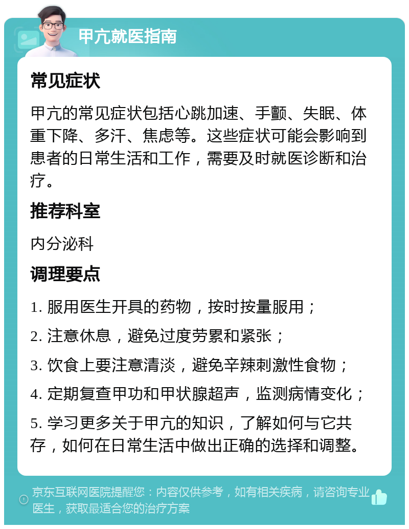 甲亢就医指南 常见症状 甲亢的常见症状包括心跳加速、手颤、失眠、体重下降、多汗、焦虑等。这些症状可能会影响到患者的日常生活和工作，需要及时就医诊断和治疗。 推荐科室 内分泌科 调理要点 1. 服用医生开具的药物，按时按量服用； 2. 注意休息，避免过度劳累和紧张； 3. 饮食上要注意清淡，避免辛辣刺激性食物； 4. 定期复查甲功和甲状腺超声，监测病情变化； 5. 学习更多关于甲亢的知识，了解如何与它共存，如何在日常生活中做出正确的选择和调整。