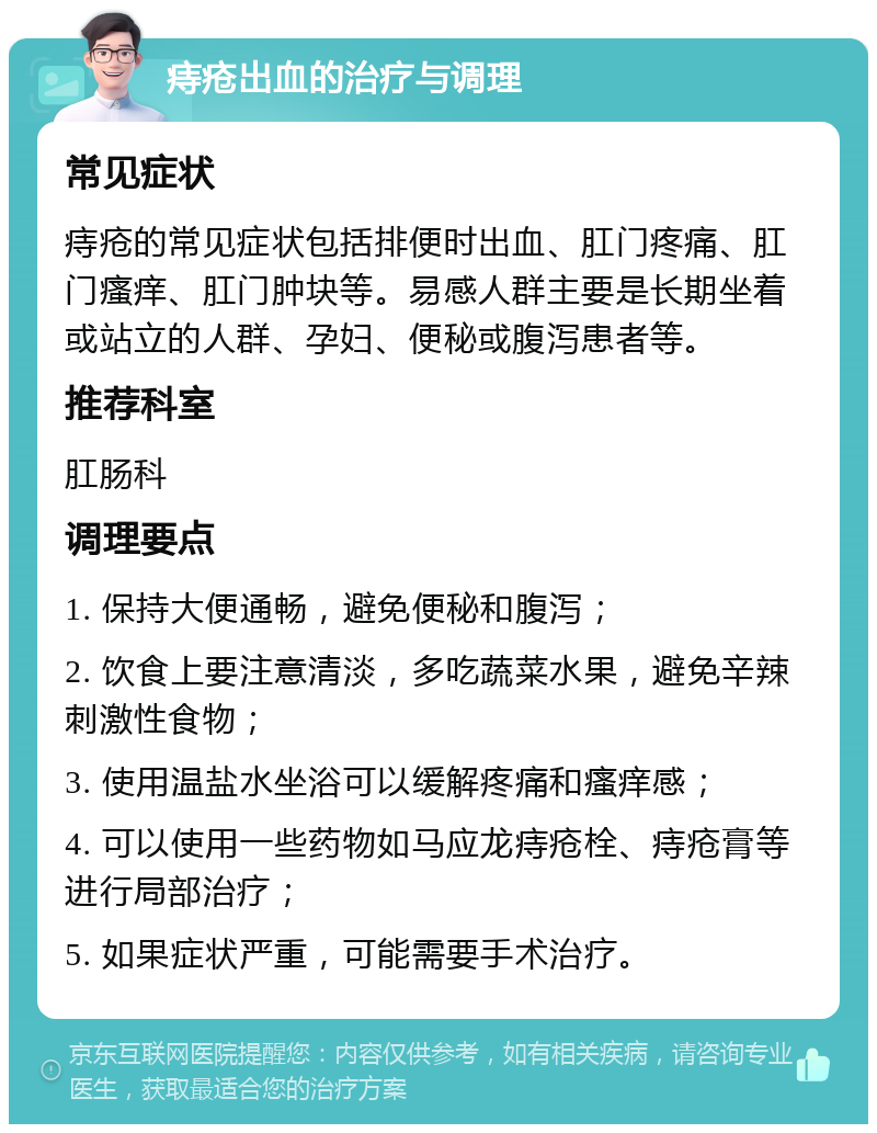 痔疮出血的治疗与调理 常见症状 痔疮的常见症状包括排便时出血、肛门疼痛、肛门瘙痒、肛门肿块等。易感人群主要是长期坐着或站立的人群、孕妇、便秘或腹泻患者等。 推荐科室 肛肠科 调理要点 1. 保持大便通畅，避免便秘和腹泻； 2. 饮食上要注意清淡，多吃蔬菜水果，避免辛辣刺激性食物； 3. 使用温盐水坐浴可以缓解疼痛和瘙痒感； 4. 可以使用一些药物如马应龙痔疮栓、痔疮膏等进行局部治疗； 5. 如果症状严重，可能需要手术治疗。