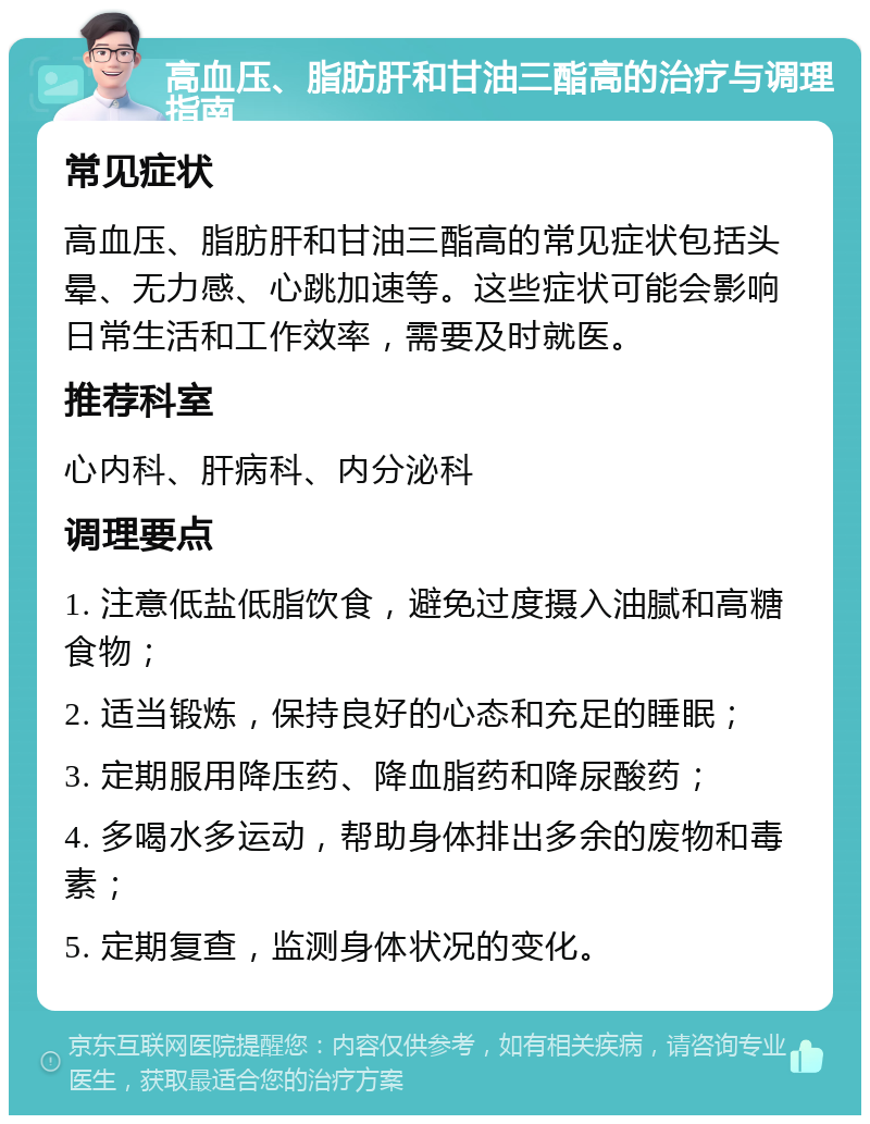 高血压、脂肪肝和甘油三酯高的治疗与调理指南 常见症状 高血压、脂肪肝和甘油三酯高的常见症状包括头晕、无力感、心跳加速等。这些症状可能会影响日常生活和工作效率，需要及时就医。 推荐科室 心内科、肝病科、内分泌科 调理要点 1. 注意低盐低脂饮食，避免过度摄入油腻和高糖食物； 2. 适当锻炼，保持良好的心态和充足的睡眠； 3. 定期服用降压药、降血脂药和降尿酸药； 4. 多喝水多运动，帮助身体排出多余的废物和毒素； 5. 定期复查，监测身体状况的变化。