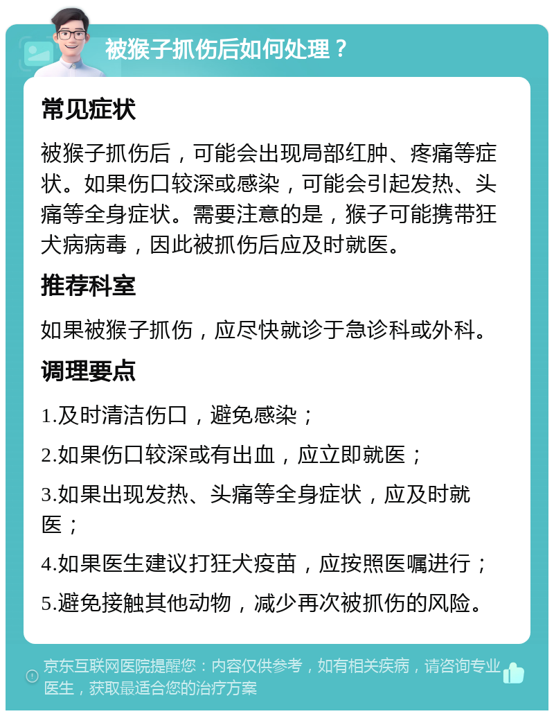 被猴子抓伤后如何处理？ 常见症状 被猴子抓伤后，可能会出现局部红肿、疼痛等症状。如果伤口较深或感染，可能会引起发热、头痛等全身症状。需要注意的是，猴子可能携带狂犬病病毒，因此被抓伤后应及时就医。 推荐科室 如果被猴子抓伤，应尽快就诊于急诊科或外科。 调理要点 1.及时清洁伤口，避免感染； 2.如果伤口较深或有出血，应立即就医； 3.如果出现发热、头痛等全身症状，应及时就医； 4.如果医生建议打狂犬疫苗，应按照医嘱进行； 5.避免接触其他动物，减少再次被抓伤的风险。