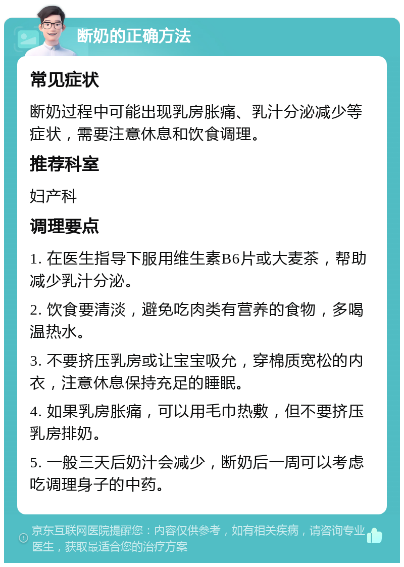 断奶的正确方法 常见症状 断奶过程中可能出现乳房胀痛、乳汁分泌减少等症状，需要注意休息和饮食调理。 推荐科室 妇产科 调理要点 1. 在医生指导下服用维生素B6片或大麦茶，帮助减少乳汁分泌。 2. 饮食要清淡，避免吃肉类有营养的食物，多喝温热水。 3. 不要挤压乳房或让宝宝吸允，穿棉质宽松的内衣，注意休息保持充足的睡眠。 4. 如果乳房胀痛，可以用毛巾热敷，但不要挤压乳房排奶。 5. 一般三天后奶汁会减少，断奶后一周可以考虑吃调理身子的中药。