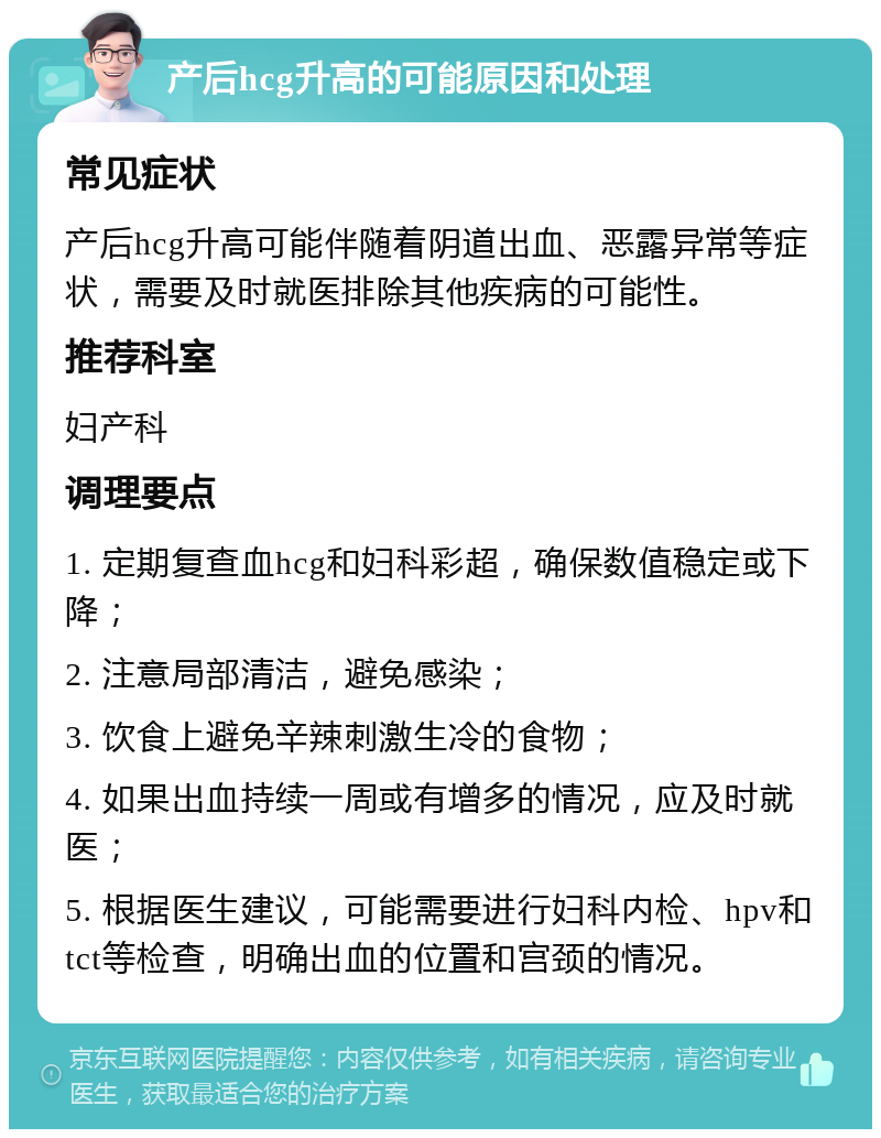 产后hcg升高的可能原因和处理 常见症状 产后hcg升高可能伴随着阴道出血、恶露异常等症状，需要及时就医排除其他疾病的可能性。 推荐科室 妇产科 调理要点 1. 定期复查血hcg和妇科彩超，确保数值稳定或下降； 2. 注意局部清洁，避免感染； 3. 饮食上避免辛辣刺激生冷的食物； 4. 如果出血持续一周或有增多的情况，应及时就医； 5. 根据医生建议，可能需要进行妇科内检、hpv和tct等检查，明确出血的位置和宫颈的情况。