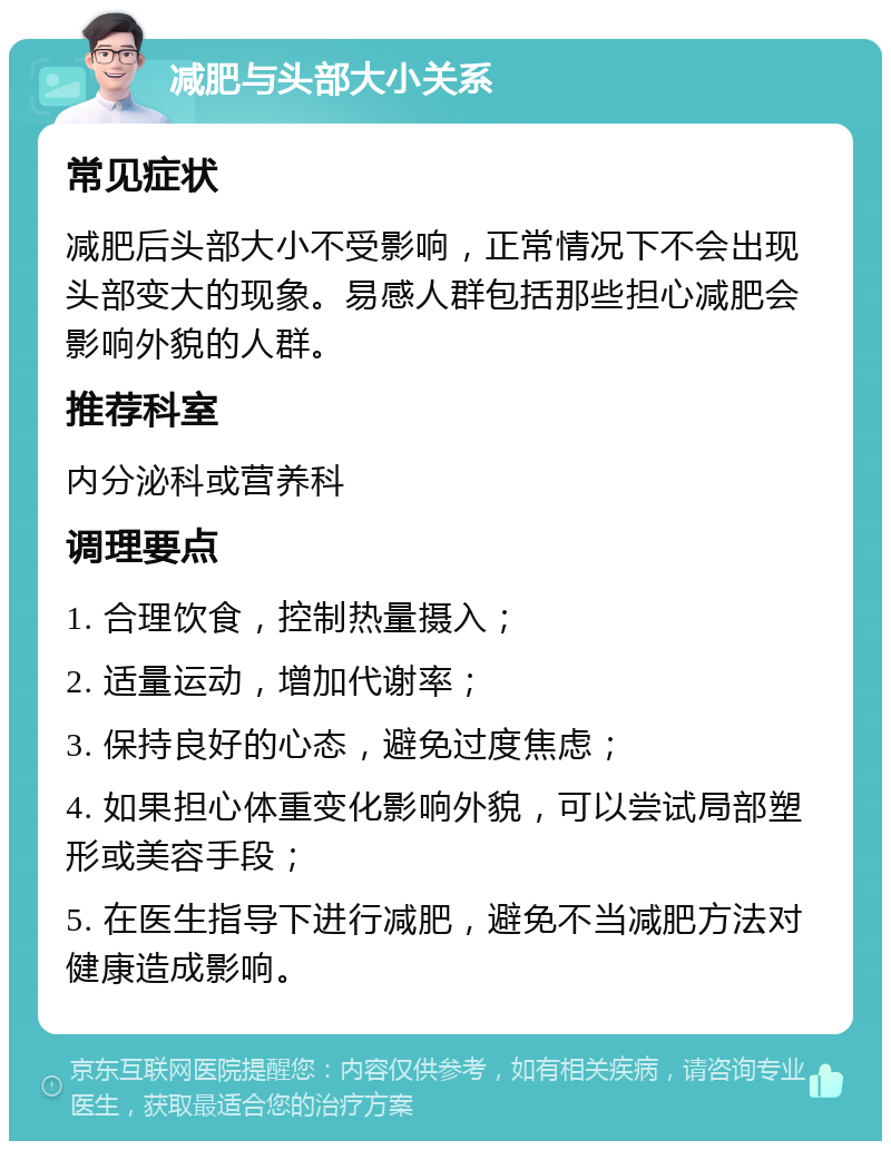 减肥与头部大小关系 常见症状 减肥后头部大小不受影响，正常情况下不会出现头部变大的现象。易感人群包括那些担心减肥会影响外貌的人群。 推荐科室 内分泌科或营养科 调理要点 1. 合理饮食，控制热量摄入； 2. 适量运动，增加代谢率； 3. 保持良好的心态，避免过度焦虑； 4. 如果担心体重变化影响外貌，可以尝试局部塑形或美容手段； 5. 在医生指导下进行减肥，避免不当减肥方法对健康造成影响。