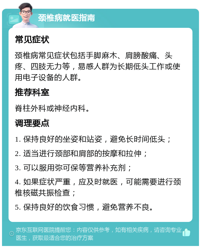 颈椎病就医指南 常见症状 颈椎病常见症状包括手脚麻木、肩膀酸痛、头疼、四肢无力等，易感人群为长期低头工作或使用电子设备的人群。 推荐科室 脊柱外科或神经内科。 调理要点 1. 保持良好的坐姿和站姿，避免长时间低头； 2. 适当进行颈部和肩部的按摩和拉伸； 3. 可以服用弥可保等营养补充剂； 4. 如果症状严重，应及时就医，可能需要进行颈椎核磁共振检查； 5. 保持良好的饮食习惯，避免营养不良。