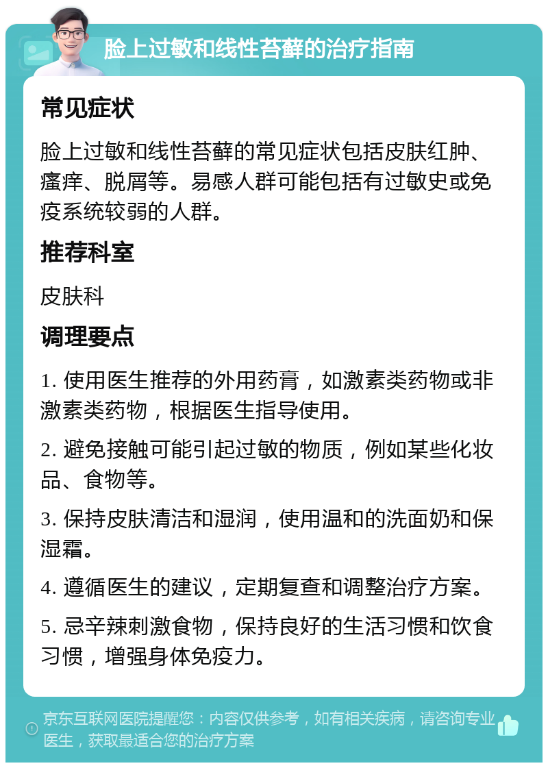 脸上过敏和线性苔藓的治疗指南 常见症状 脸上过敏和线性苔藓的常见症状包括皮肤红肿、瘙痒、脱屑等。易感人群可能包括有过敏史或免疫系统较弱的人群。 推荐科室 皮肤科 调理要点 1. 使用医生推荐的外用药膏，如激素类药物或非激素类药物，根据医生指导使用。 2. 避免接触可能引起过敏的物质，例如某些化妆品、食物等。 3. 保持皮肤清洁和湿润，使用温和的洗面奶和保湿霜。 4. 遵循医生的建议，定期复查和调整治疗方案。 5. 忌辛辣刺激食物，保持良好的生活习惯和饮食习惯，增强身体免疫力。