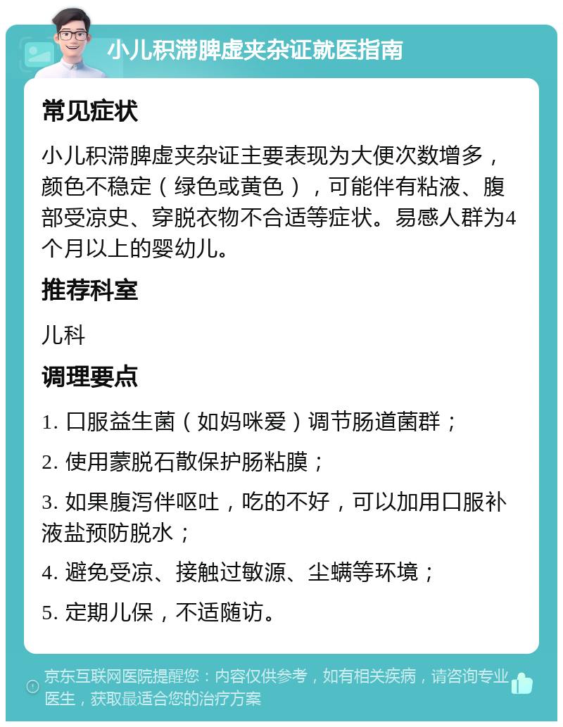 小儿积滞脾虚夹杂证就医指南 常见症状 小儿积滞脾虚夹杂证主要表现为大便次数增多，颜色不稳定（绿色或黄色），可能伴有粘液、腹部受凉史、穿脱衣物不合适等症状。易感人群为4个月以上的婴幼儿。 推荐科室 儿科 调理要点 1. 口服益生菌（如妈咪爱）调节肠道菌群； 2. 使用蒙脱石散保护肠粘膜； 3. 如果腹泻伴呕吐，吃的不好，可以加用口服补液盐预防脱水； 4. 避免受凉、接触过敏源、尘螨等环境； 5. 定期儿保，不适随访。