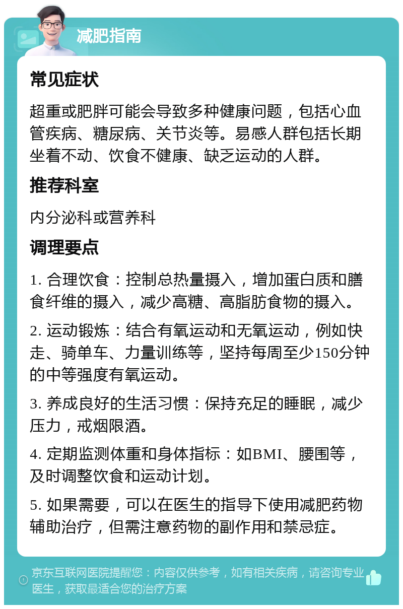 减肥指南 常见症状 超重或肥胖可能会导致多种健康问题，包括心血管疾病、糖尿病、关节炎等。易感人群包括长期坐着不动、饮食不健康、缺乏运动的人群。 推荐科室 内分泌科或营养科 调理要点 1. 合理饮食：控制总热量摄入，增加蛋白质和膳食纤维的摄入，减少高糖、高脂肪食物的摄入。 2. 运动锻炼：结合有氧运动和无氧运动，例如快走、骑单车、力量训练等，坚持每周至少150分钟的中等强度有氧运动。 3. 养成良好的生活习惯：保持充足的睡眠，减少压力，戒烟限酒。 4. 定期监测体重和身体指标：如BMI、腰围等，及时调整饮食和运动计划。 5. 如果需要，可以在医生的指导下使用减肥药物辅助治疗，但需注意药物的副作用和禁忌症。