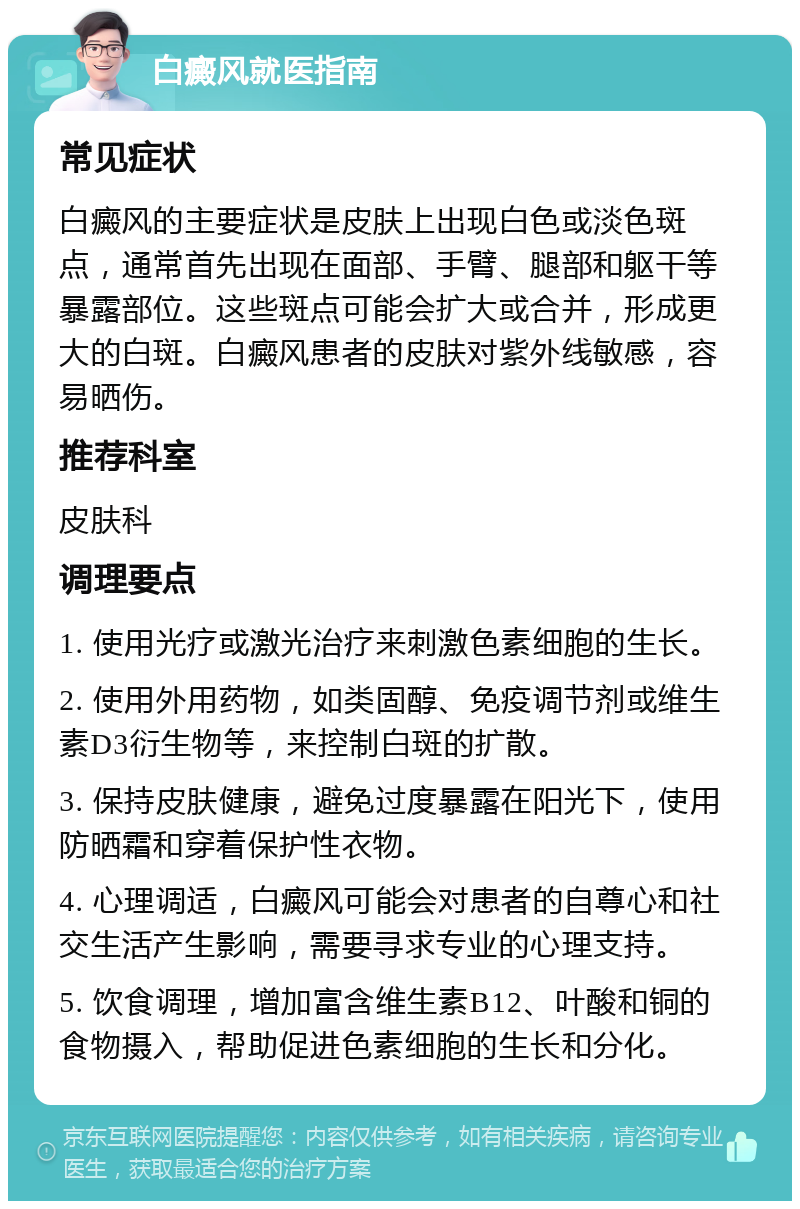 白癜风就医指南 常见症状 白癜风的主要症状是皮肤上出现白色或淡色斑点，通常首先出现在面部、手臂、腿部和躯干等暴露部位。这些斑点可能会扩大或合并，形成更大的白斑。白癜风患者的皮肤对紫外线敏感，容易晒伤。 推荐科室 皮肤科 调理要点 1. 使用光疗或激光治疗来刺激色素细胞的生长。 2. 使用外用药物，如类固醇、免疫调节剂或维生素D3衍生物等，来控制白斑的扩散。 3. 保持皮肤健康，避免过度暴露在阳光下，使用防晒霜和穿着保护性衣物。 4. 心理调适，白癜风可能会对患者的自尊心和社交生活产生影响，需要寻求专业的心理支持。 5. 饮食调理，增加富含维生素B12、叶酸和铜的食物摄入，帮助促进色素细胞的生长和分化。