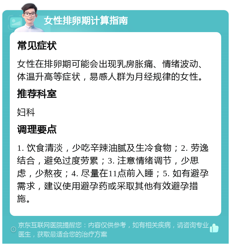 女性排卵期计算指南 常见症状 女性在排卵期可能会出现乳房胀痛、情绪波动、体温升高等症状，易感人群为月经规律的女性。 推荐科室 妇科 调理要点 1. 饮食清淡，少吃辛辣油腻及生冷食物；2. 劳逸结合，避免过度劳累；3. 注意情绪调节，少思虑，少熬夜；4. 尽量在11点前入睡；5. 如有避孕需求，建议使用避孕药或采取其他有效避孕措施。