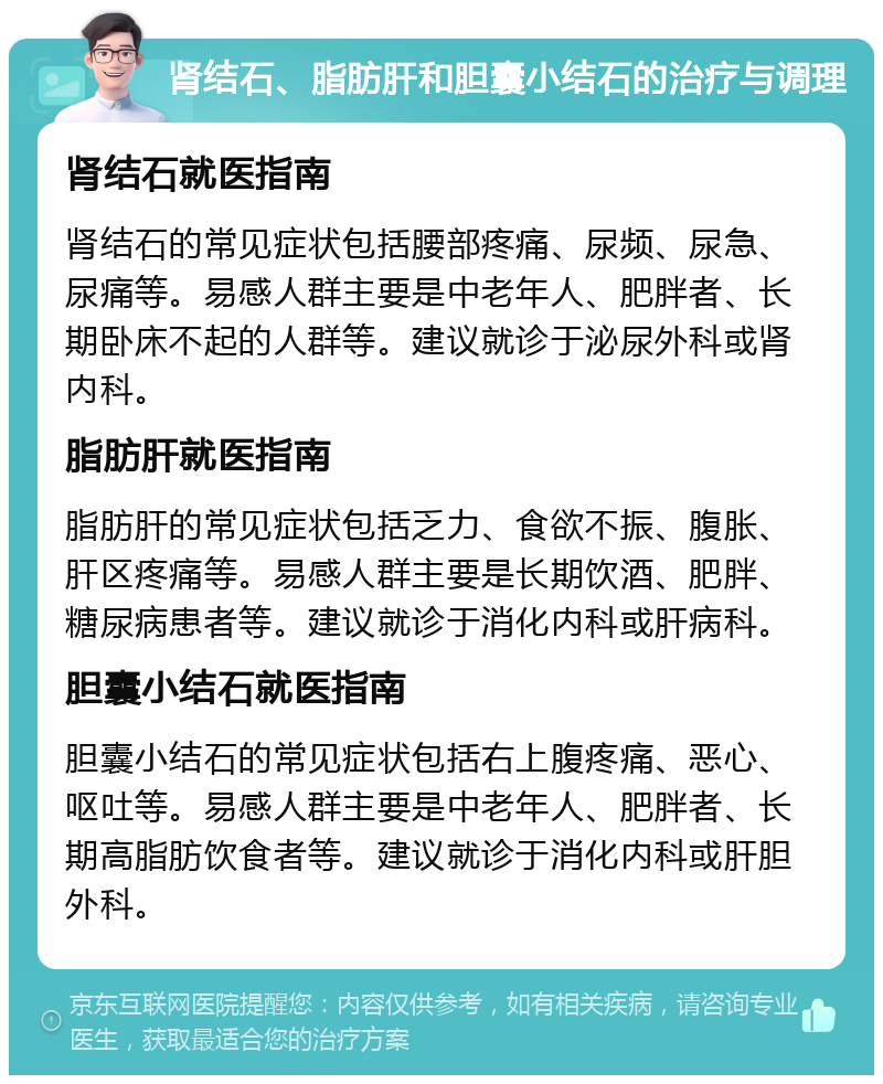 肾结石、脂肪肝和胆囊小结石的治疗与调理 肾结石就医指南 肾结石的常见症状包括腰部疼痛、尿频、尿急、尿痛等。易感人群主要是中老年人、肥胖者、长期卧床不起的人群等。建议就诊于泌尿外科或肾内科。 脂肪肝就医指南 脂肪肝的常见症状包括乏力、食欲不振、腹胀、肝区疼痛等。易感人群主要是长期饮酒、肥胖、糖尿病患者等。建议就诊于消化内科或肝病科。 胆囊小结石就医指南 胆囊小结石的常见症状包括右上腹疼痛、恶心、呕吐等。易感人群主要是中老年人、肥胖者、长期高脂肪饮食者等。建议就诊于消化内科或肝胆外科。