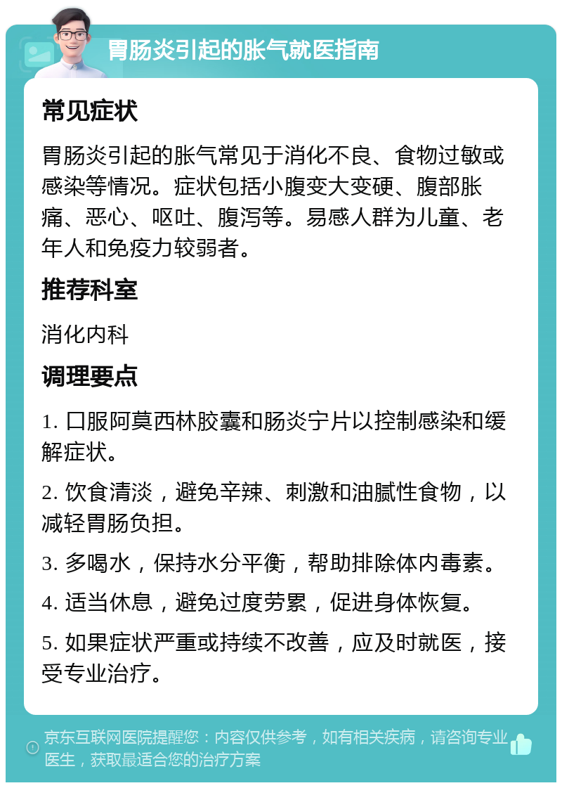 胃肠炎引起的胀气就医指南 常见症状 胃肠炎引起的胀气常见于消化不良、食物过敏或感染等情况。症状包括小腹变大变硬、腹部胀痛、恶心、呕吐、腹泻等。易感人群为儿童、老年人和免疫力较弱者。 推荐科室 消化内科 调理要点 1. 口服阿莫西林胶囊和肠炎宁片以控制感染和缓解症状。 2. 饮食清淡，避免辛辣、刺激和油腻性食物，以减轻胃肠负担。 3. 多喝水，保持水分平衡，帮助排除体内毒素。 4. 适当休息，避免过度劳累，促进身体恢复。 5. 如果症状严重或持续不改善，应及时就医，接受专业治疗。