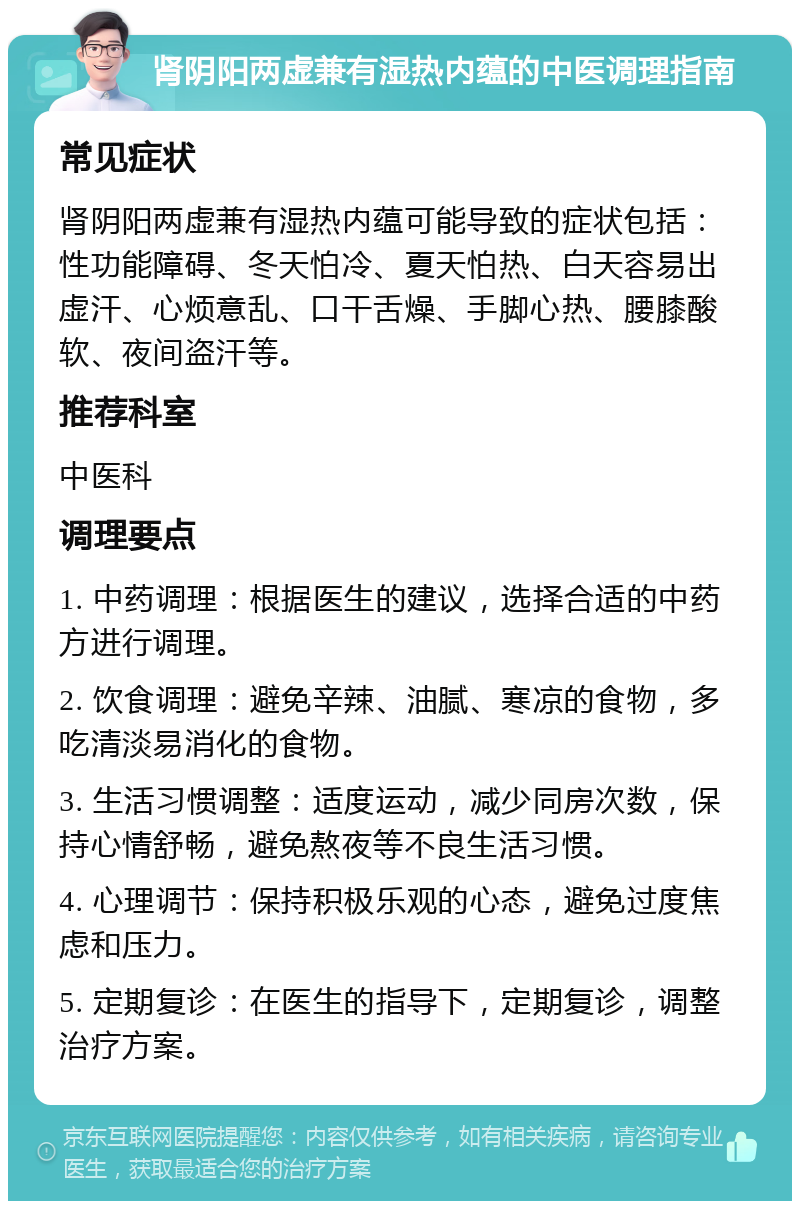 肾阴阳两虚兼有湿热内蕴的中医调理指南 常见症状 肾阴阳两虚兼有湿热内蕴可能导致的症状包括：性功能障碍、冬天怕冷、夏天怕热、白天容易出虚汗、心烦意乱、口干舌燥、手脚心热、腰膝酸软、夜间盗汗等。 推荐科室 中医科 调理要点 1. 中药调理：根据医生的建议，选择合适的中药方进行调理。 2. 饮食调理：避免辛辣、油腻、寒凉的食物，多吃清淡易消化的食物。 3. 生活习惯调整：适度运动，减少同房次数，保持心情舒畅，避免熬夜等不良生活习惯。 4. 心理调节：保持积极乐观的心态，避免过度焦虑和压力。 5. 定期复诊：在医生的指导下，定期复诊，调整治疗方案。