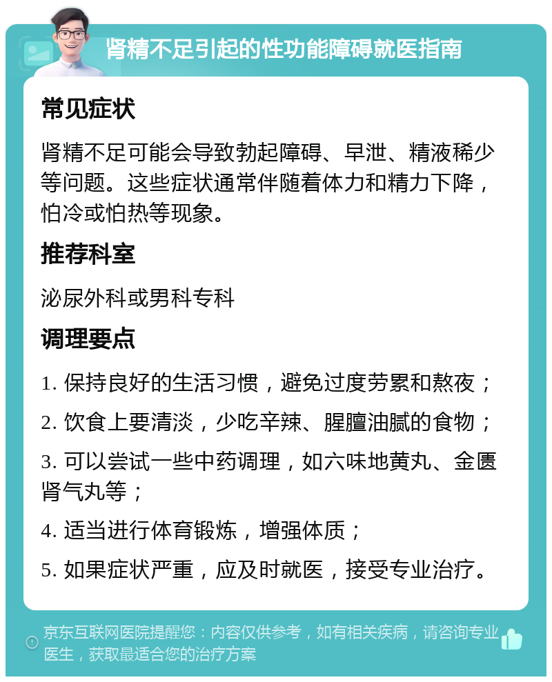 肾精不足引起的性功能障碍就医指南 常见症状 肾精不足可能会导致勃起障碍、早泄、精液稀少等问题。这些症状通常伴随着体力和精力下降，怕冷或怕热等现象。 推荐科室 泌尿外科或男科专科 调理要点 1. 保持良好的生活习惯，避免过度劳累和熬夜； 2. 饮食上要清淡，少吃辛辣、腥膻油腻的食物； 3. 可以尝试一些中药调理，如六味地黄丸、金匮肾气丸等； 4. 适当进行体育锻炼，增强体质； 5. 如果症状严重，应及时就医，接受专业治疗。