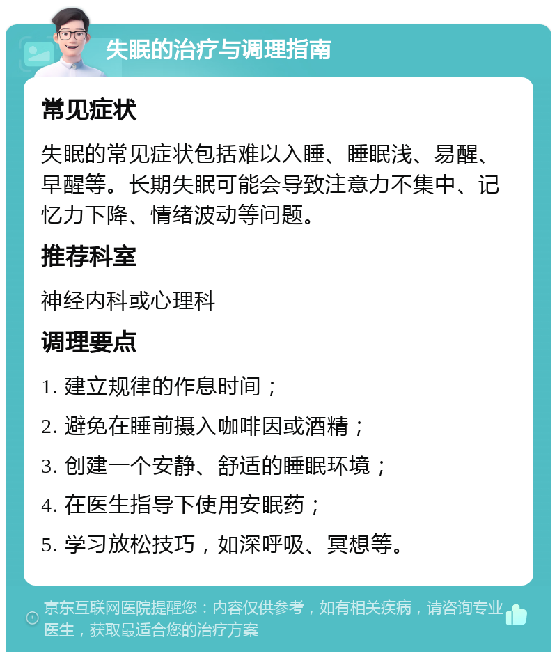 失眠的治疗与调理指南 常见症状 失眠的常见症状包括难以入睡、睡眠浅、易醒、早醒等。长期失眠可能会导致注意力不集中、记忆力下降、情绪波动等问题。 推荐科室 神经内科或心理科 调理要点 1. 建立规律的作息时间； 2. 避免在睡前摄入咖啡因或酒精； 3. 创建一个安静、舒适的睡眠环境； 4. 在医生指导下使用安眠药； 5. 学习放松技巧，如深呼吸、冥想等。