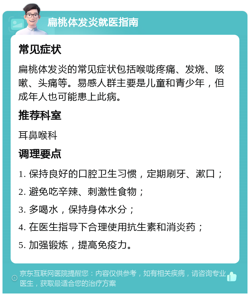 扁桃体发炎就医指南 常见症状 扁桃体发炎的常见症状包括喉咙疼痛、发烧、咳嗽、头痛等。易感人群主要是儿童和青少年，但成年人也可能患上此病。 推荐科室 耳鼻喉科 调理要点 1. 保持良好的口腔卫生习惯，定期刷牙、漱口； 2. 避免吃辛辣、刺激性食物； 3. 多喝水，保持身体水分； 4. 在医生指导下合理使用抗生素和消炎药； 5. 加强锻炼，提高免疫力。