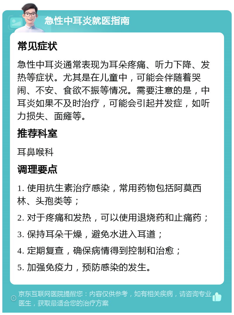 急性中耳炎就医指南 常见症状 急性中耳炎通常表现为耳朵疼痛、听力下降、发热等症状。尤其是在儿童中，可能会伴随着哭闹、不安、食欲不振等情况。需要注意的是，中耳炎如果不及时治疗，可能会引起并发症，如听力损失、面瘫等。 推荐科室 耳鼻喉科 调理要点 1. 使用抗生素治疗感染，常用药物包括阿莫西林、头孢类等； 2. 对于疼痛和发热，可以使用退烧药和止痛药； 3. 保持耳朵干燥，避免水进入耳道； 4. 定期复查，确保病情得到控制和治愈； 5. 加强免疫力，预防感染的发生。