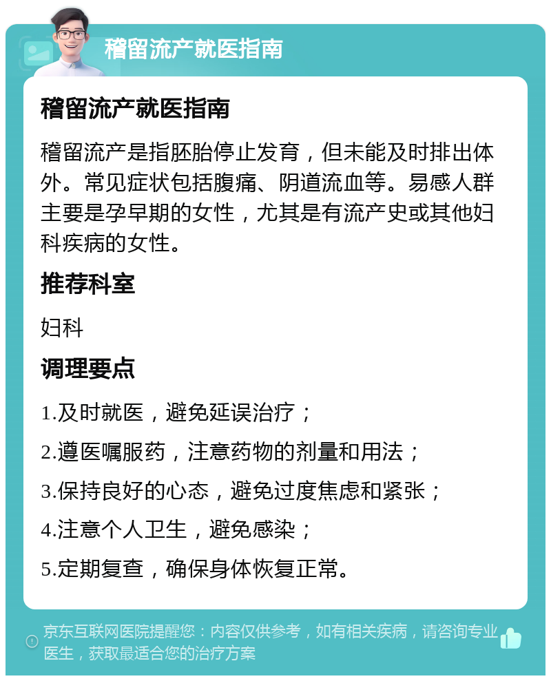 稽留流产就医指南 稽留流产就医指南 稽留流产是指胚胎停止发育，但未能及时排出体外。常见症状包括腹痛、阴道流血等。易感人群主要是孕早期的女性，尤其是有流产史或其他妇科疾病的女性。 推荐科室 妇科 调理要点 1.及时就医，避免延误治疗； 2.遵医嘱服药，注意药物的剂量和用法； 3.保持良好的心态，避免过度焦虑和紧张； 4.注意个人卫生，避免感染； 5.定期复查，确保身体恢复正常。