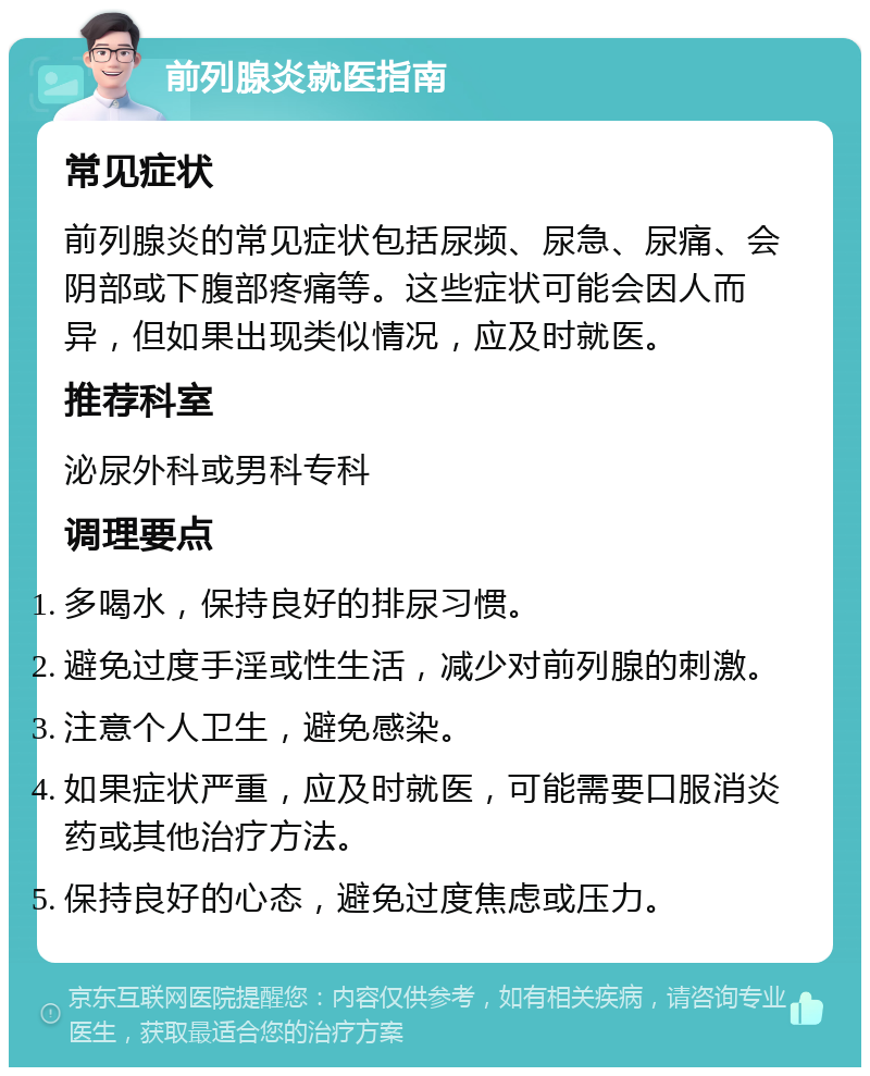 前列腺炎就医指南 常见症状 前列腺炎的常见症状包括尿频、尿急、尿痛、会阴部或下腹部疼痛等。这些症状可能会因人而异，但如果出现类似情况，应及时就医。 推荐科室 泌尿外科或男科专科 调理要点 多喝水，保持良好的排尿习惯。 避免过度手淫或性生活，减少对前列腺的刺激。 注意个人卫生，避免感染。 如果症状严重，应及时就医，可能需要口服消炎药或其他治疗方法。 保持良好的心态，避免过度焦虑或压力。