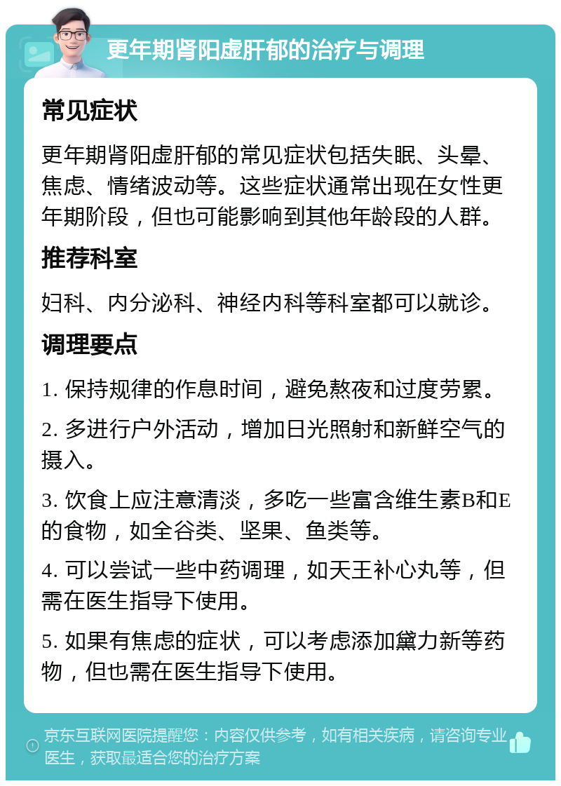 更年期肾阳虚肝郁的治疗与调理 常见症状 更年期肾阳虚肝郁的常见症状包括失眠、头晕、焦虑、情绪波动等。这些症状通常出现在女性更年期阶段，但也可能影响到其他年龄段的人群。 推荐科室 妇科、内分泌科、神经内科等科室都可以就诊。 调理要点 1. 保持规律的作息时间，避免熬夜和过度劳累。 2. 多进行户外活动，增加日光照射和新鲜空气的摄入。 3. 饮食上应注意清淡，多吃一些富含维生素B和E的食物，如全谷类、坚果、鱼类等。 4. 可以尝试一些中药调理，如天王补心丸等，但需在医生指导下使用。 5. 如果有焦虑的症状，可以考虑添加黛力新等药物，但也需在医生指导下使用。