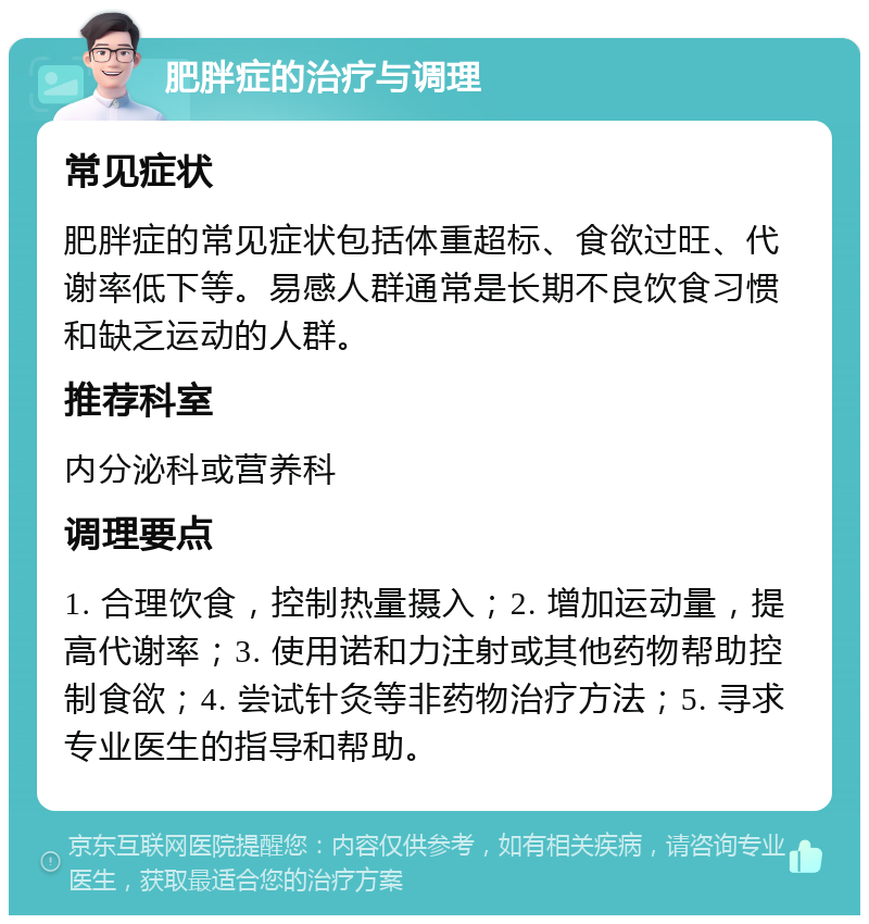 肥胖症的治疗与调理 常见症状 肥胖症的常见症状包括体重超标、食欲过旺、代谢率低下等。易感人群通常是长期不良饮食习惯和缺乏运动的人群。 推荐科室 内分泌科或营养科 调理要点 1. 合理饮食，控制热量摄入；2. 增加运动量，提高代谢率；3. 使用诺和力注射或其他药物帮助控制食欲；4. 尝试针灸等非药物治疗方法；5. 寻求专业医生的指导和帮助。